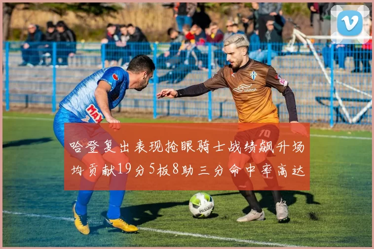 哈登复出表现抢眼骑士战绩飙升场均贡献19分5板8助三分命中率高达50