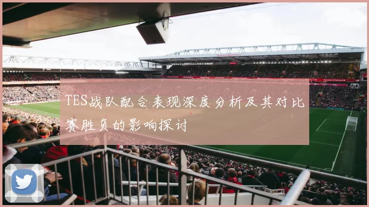 TES战队配合表现深度分析及其对比赛胜负的影响探讨