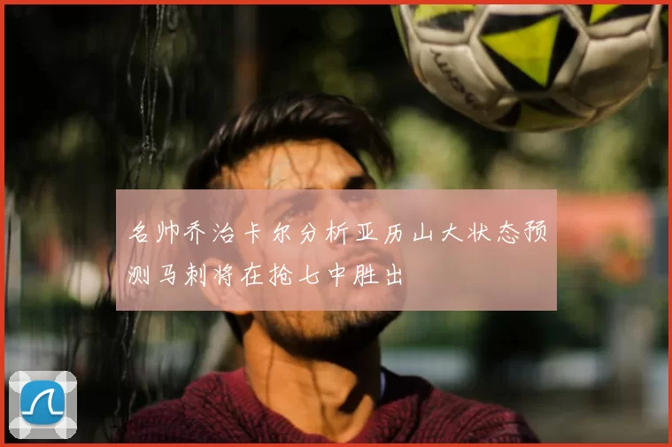 名帅乔治卡尔分析亚历山大状态预测马刺将在抢七中胜出