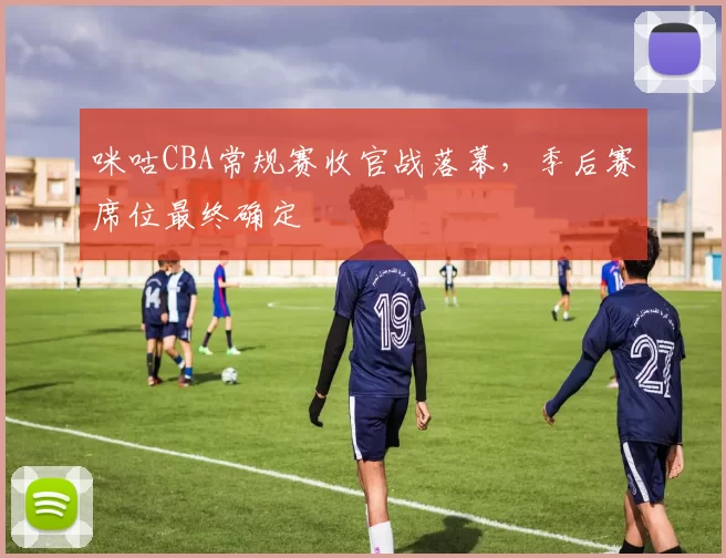 咪咕CBA常规赛收官战落幕，季后赛席位最终确定