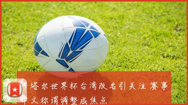 卡塔尔世界杯台湾改名引关注 赛事中文称谓调整成焦点