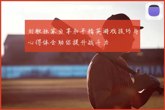 刘敏独家分享和平精英游戏技巧与心得体会助你提升战斗力