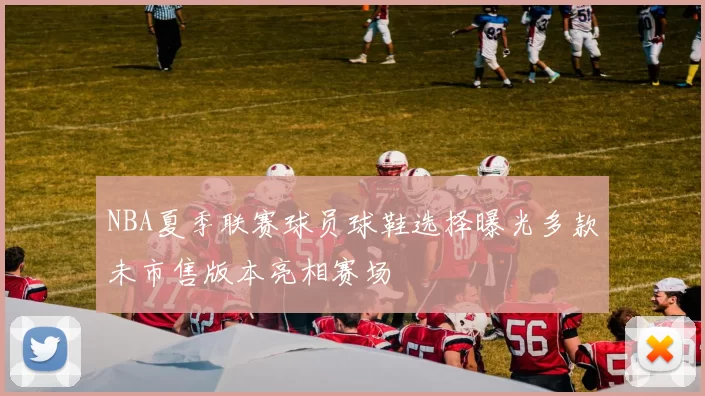 NBA夏季联赛球员球鞋选择曝光多款未市售版本亮相赛场