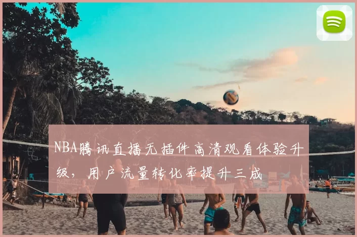 NBA腾讯直播无插件高清观看体验升级,用户流量转化率提升三成