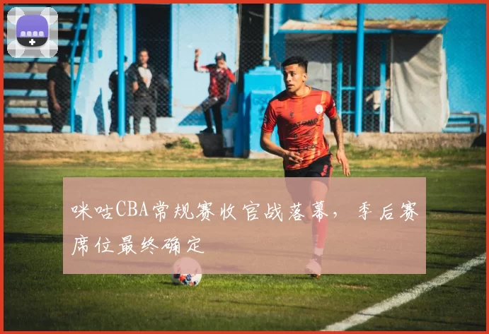 咪咕CBA常规赛收官战落幕，季后赛席位最终确定