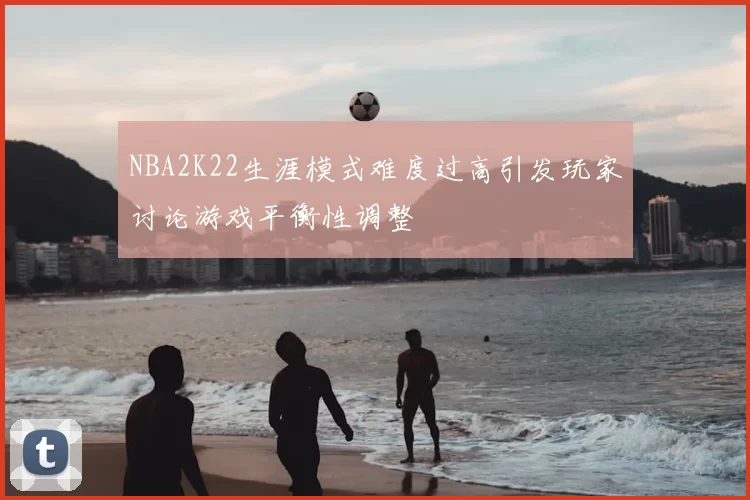 NBA2K22生涯模式难度过高引发玩家讨论游戏平衡性调整