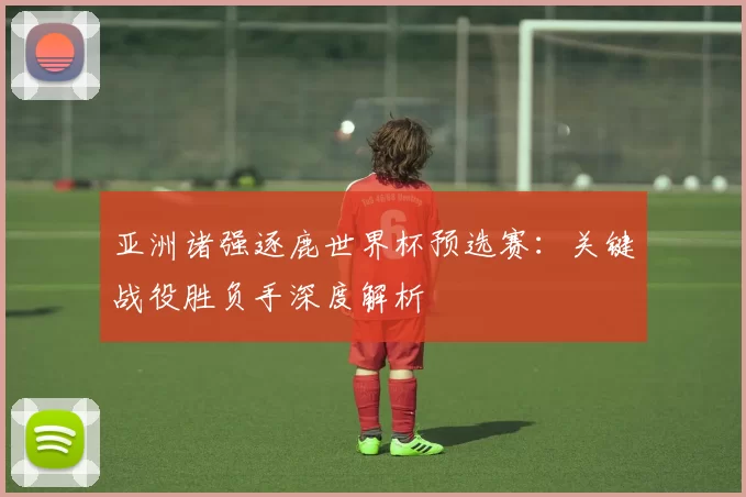 亚洲诸强逐鹿世界杯预选赛:关键战役胜负手深度解析