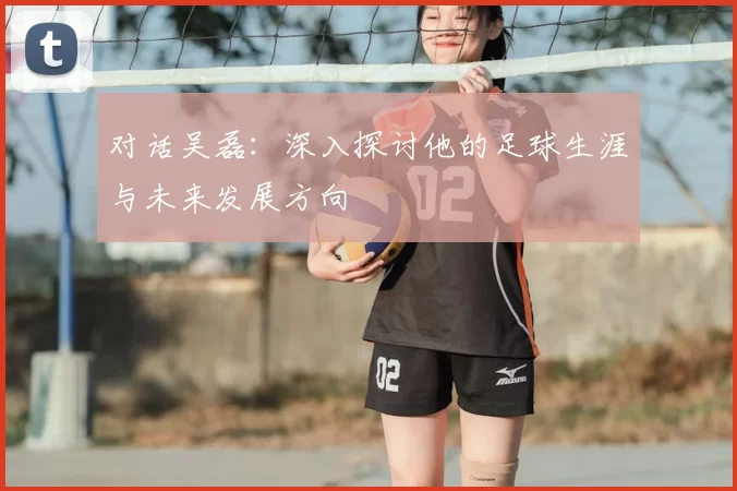 对话吴磊:深入探讨他的足球生涯与未来发展方向