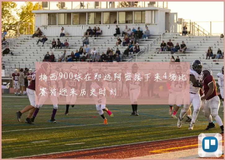 梅西900球在即迈阿密接下来4场比赛将迎来历史时刻