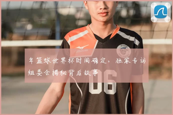 年篮球世界杯时间确定,独家专访组委会揭秘背后故事