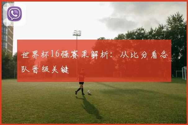 世界杯16强赛果解析:从比分看各队晋级关键