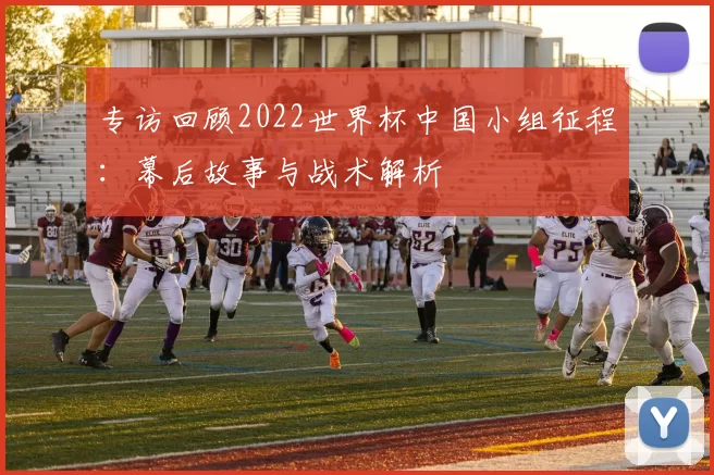 专访回顾2022世界杯中国小组征程:幕后故事与战术解析