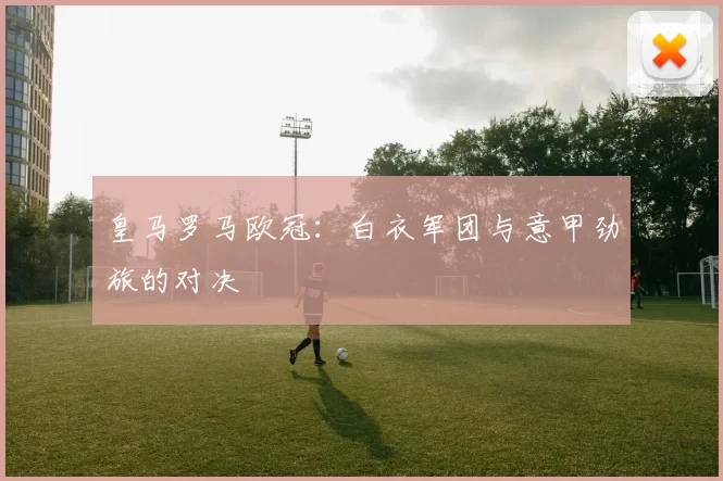 皇马罗马欧冠:白衣军团与意甲劲旅的对决