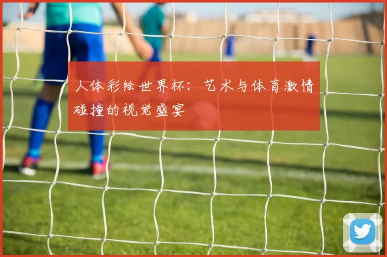 人体彩绘世界杯:艺术与体育激情碰撞的视觉盛宴