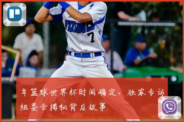 年篮球世界杯时间确定,独家专访组委会揭秘背后故事