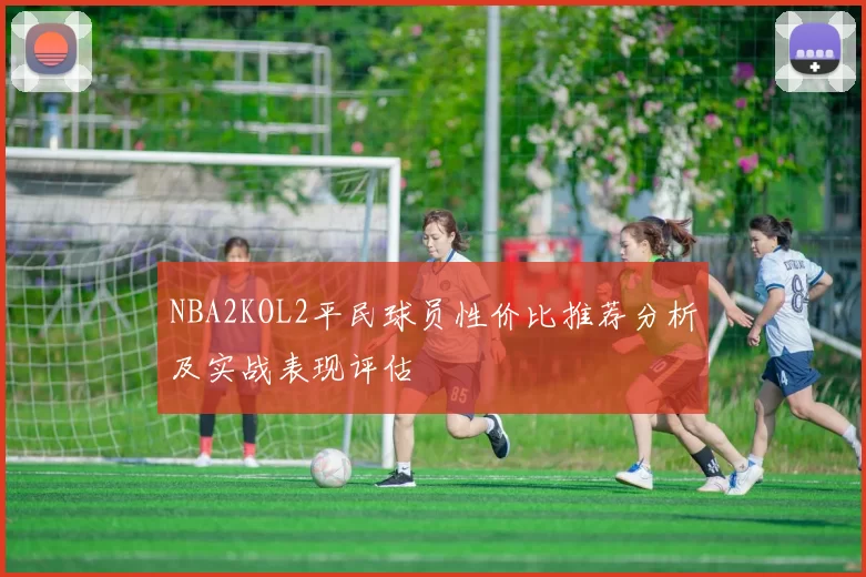 NBA2KOL2平民球员性价比推荐分析及实战表现评估