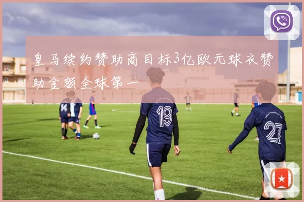 皇马续约赞助商目标3亿欧元球衣赞助金额全球第一